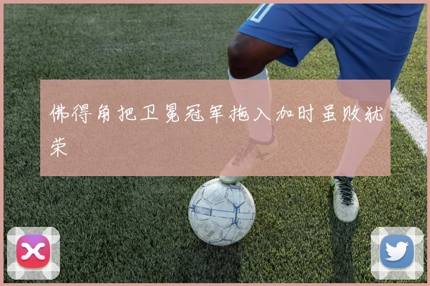 佛得角把卫冕冠军拖入加时虽败犹荣