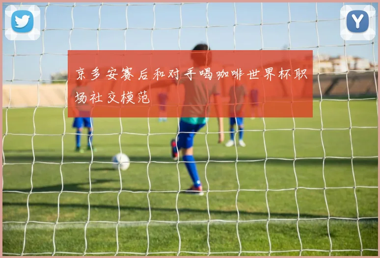 京多安赛后和对手喝咖啡世界杯职场社交模范