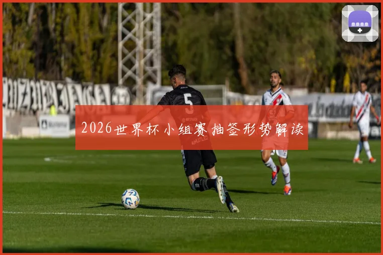2026世界杯小组赛抽签形势解读
